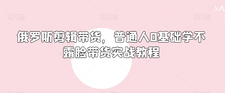 俄罗斯产品剪辑带货，普通人0基础学不露脸带货实战教程-大齐资源站