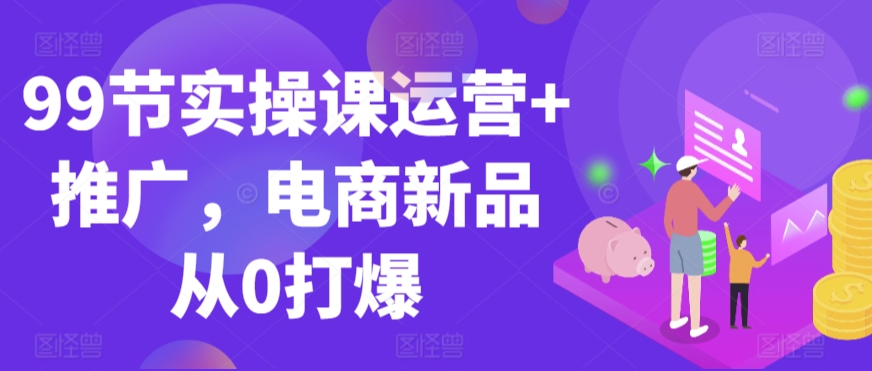 99节实操课运营+推广，电商新品从0打爆-大齐资源站