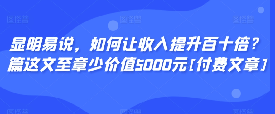 显明易说，如何让收入提升百十倍？‮篇这‬文‮至章‬少价值5000元[付费文章]-大齐资源站