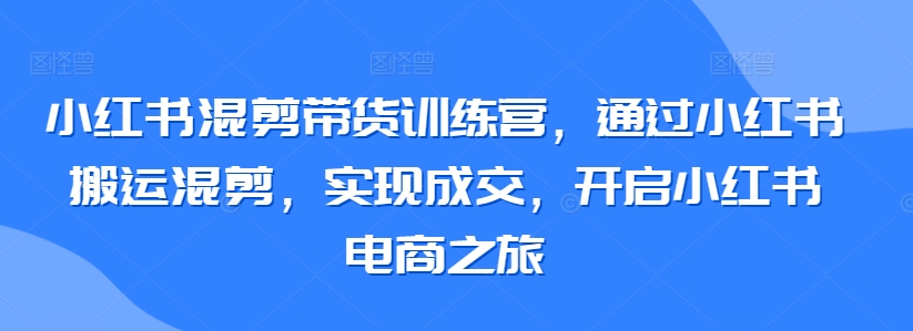 小红书混剪带货训练营，通过小红书搬运混剪，实现成交，开启小红书电商之旅-大齐资源站