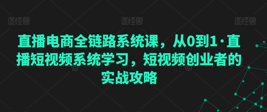 直播电商全链路系统课，从0到1·直播短视频系统学习，短视频创业者的实战攻略-大齐资源站