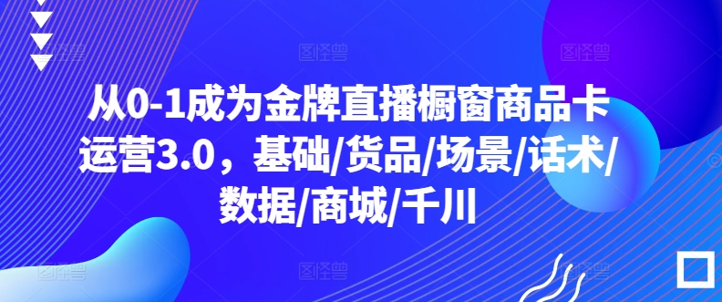 从0-1成为金牌直播橱窗商品卡运营3.0，基础/货品/场景/话术/数据/商城/千川-大齐资源站