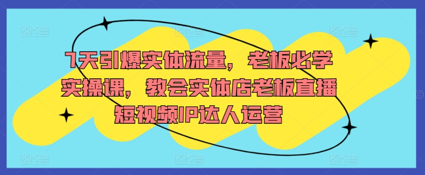 7天引爆实体流量，老板必学实操课，教会实体店老板直播短视频IP达人运营-大齐资源站