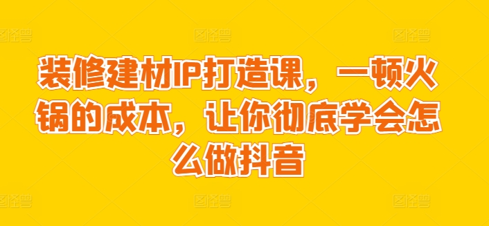 装修建材IP打造课，一顿火锅的成本，让你彻底学会怎么做抖音-大齐资源站