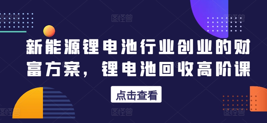 新能源锂电池行业创业的财富方案，锂电池回收高阶课-大齐资源站