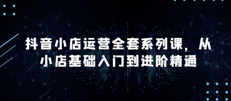 抖音小店运营全套系列课，全新升级，从小店基础入门到进阶精通，系统掌握月销百万小店的核心秘密-大齐资源站