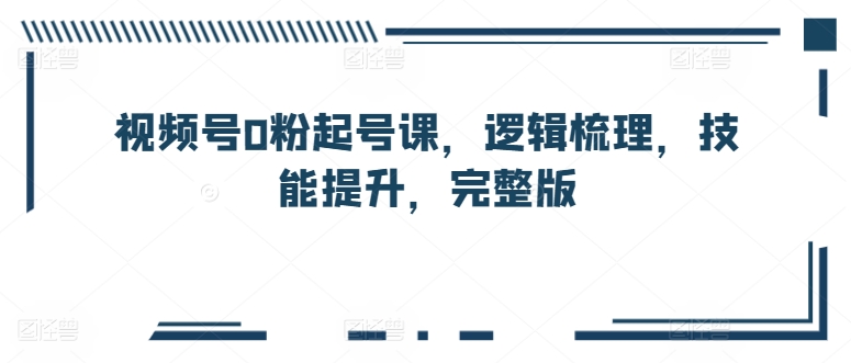 视频号0粉起号课，逻辑梳理，技能提升，完整版-大齐资源站