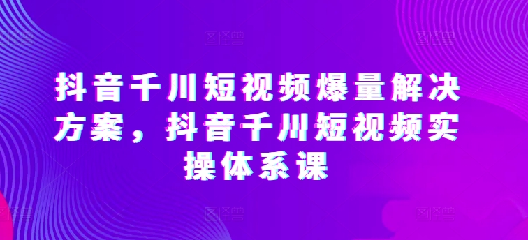 抖音千川短视频爆量解决方案，抖音千川短视频实操体系课-大齐资源站