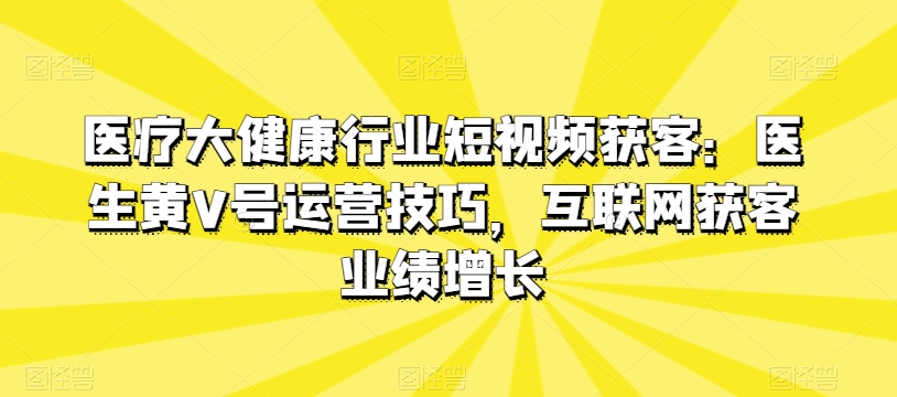 医疗大健康行业短视频获客：医生黄V号运营技巧，互联网获客业绩增长-大齐资源站