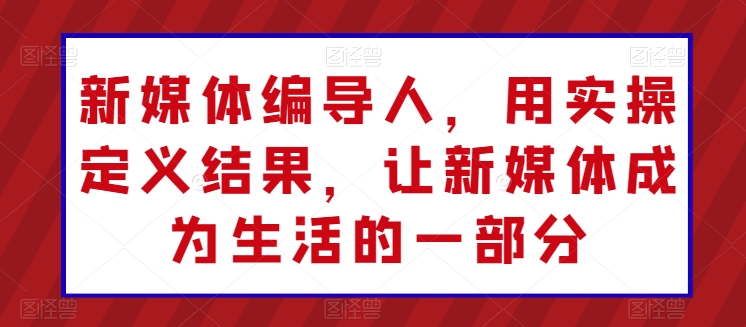 新媒体编导人，用实操定义结果，让新媒体成为生活的一部分-大齐资源站