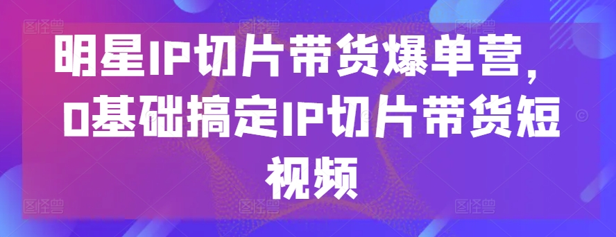 明星IP切片带货爆单营，0基础搞定IP切片带货短视频-大齐资源站