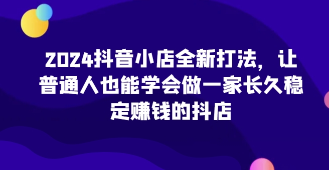 2024抖音小店全新打法，让普通人也能学会做一家长久稳定赚钱的抖店-大齐资源站