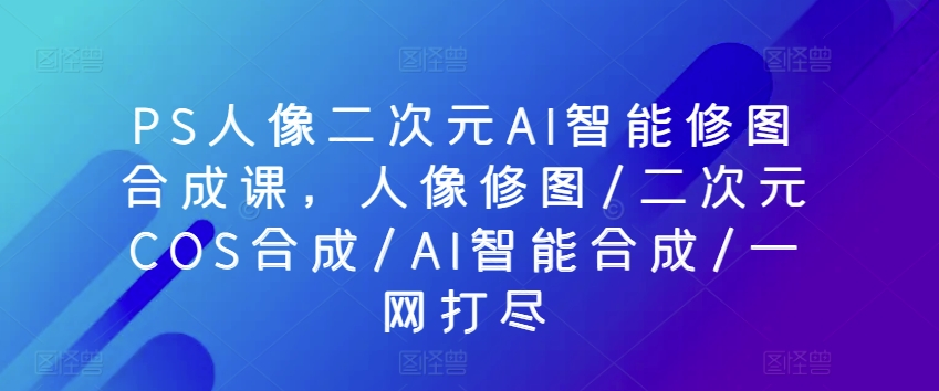 PS人像二次元AI智能修图合成课，人像修图/二次元COS合成/AI智能合成/一网打尽-大齐资源站