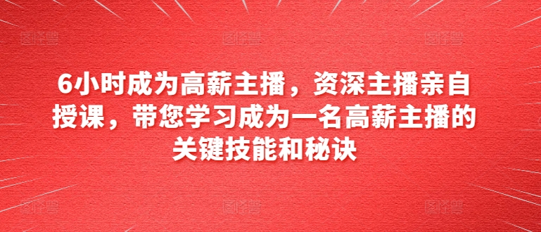 6小时成为高薪主播，资深主播亲自授课，带您学习成为一名高薪主播的关键技能和秘诀-大齐资源站