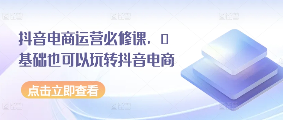 抖音电商运营必修课，0基础也可以玩转抖音电商-大齐资源站