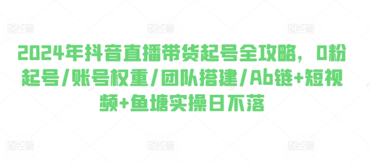 2024年抖音直播带货起号全攻略，0粉起号/账号权重/团队搭建/Ab链+短视频+鱼塘实操日不落-大齐资源站