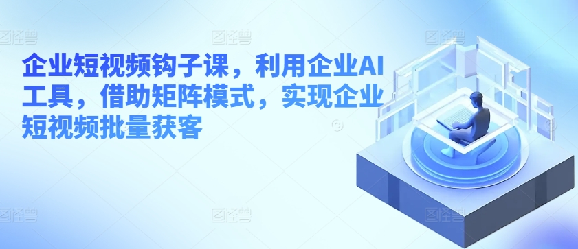 企业短视频钩子课，利用企业AI工具，借助矩阵模式，实现企业短视频批量获客-大齐资源站