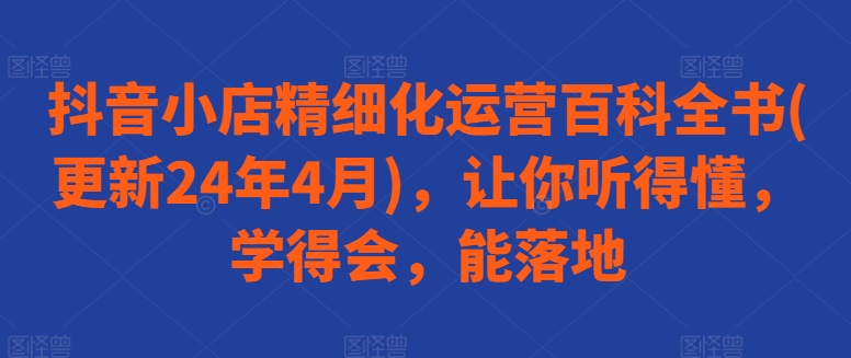 抖音小店精细化运营百科全书(更新24年4月)，让你听得懂，学得会，能落地-大齐资源站