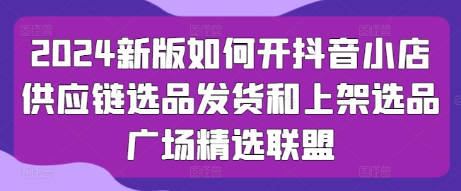 2024新版如何开抖音小店供应链选品发货和上架选品广场精选联盟-大齐资源站