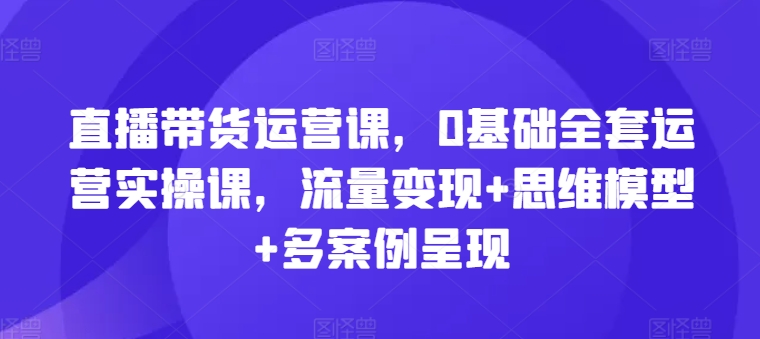 直播带货运营课，0基础全套运营实操课，流量变现+思维模型+多案例呈现-大齐资源站