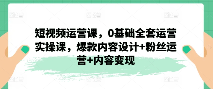 短视频运营课，0基础全套运营实操课，爆款内容设计+粉丝运营+内容变现-大齐资源站