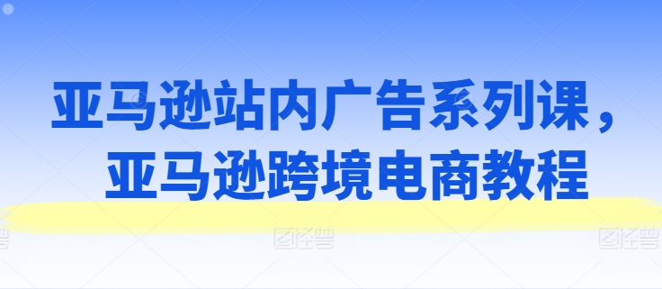 亚马逊站内广告系列课，亚马逊跨境电商教程-大齐资源站