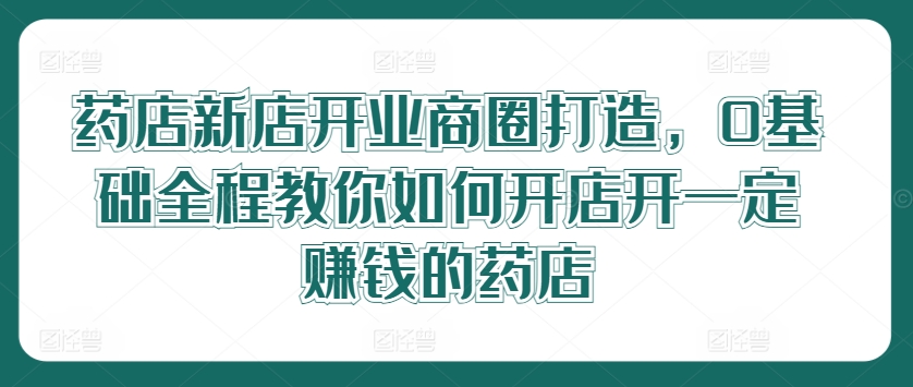 药店新店开业商圈打造，0基础全程教你如何开店开一定赚钱的药店-大齐资源站