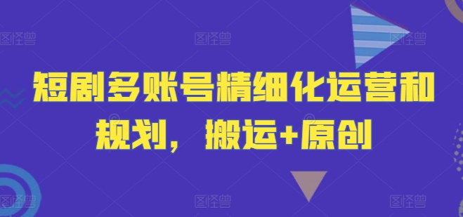 短剧多账号精细化运营和规划，搬运+原创-大齐资源站