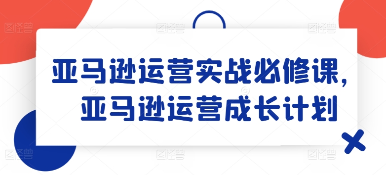 亚马逊运营实战必修课，亚马逊运营成长计划-大齐资源站