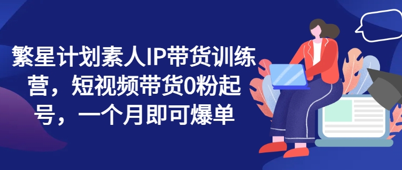 繁星计划素人IP带货训练营，短视频带货0粉起号，一个月即可爆单-大齐资源站