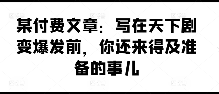 某付费文章：写在天下剧变爆发前，你还来得及准备的事儿-大齐资源站