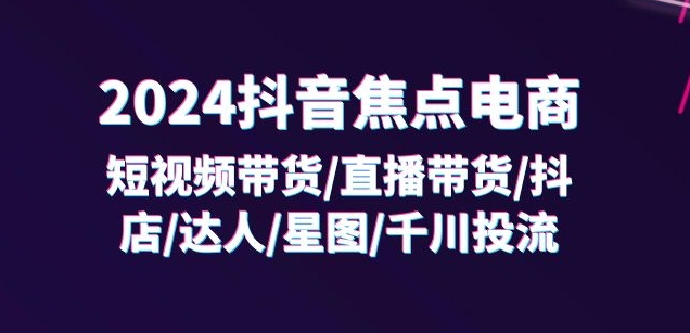 2024抖音焦点电商：短视频带货/直播带货/抖店/达人/星图/千川投流/32节课-大齐资源站