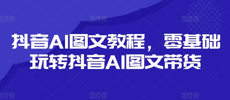 抖音AI图文教程，零基础玩转抖音AI图文带货-大齐资源站