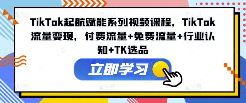 TikTok起航赋能系列视频课程，TikTok流量变现，付费流量+免费流量+行业认知+TK选品-大齐资源站