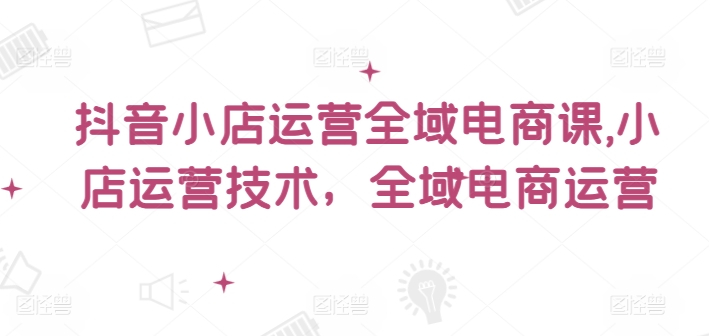 抖音小店运营全域电商课，​小店运营技术，全域电商运营-大齐资源站