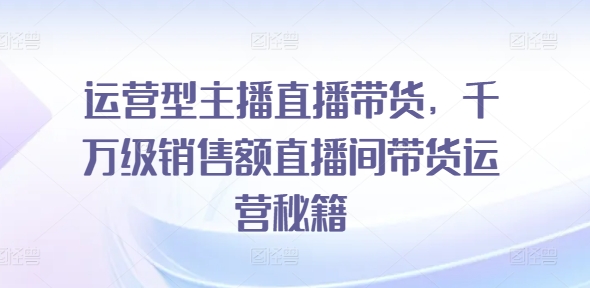 运营型主播直播带货，​千万级销售额直播间带货运营秘籍-大齐资源站