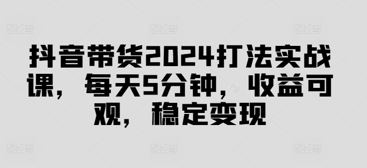 抖音带货2024打法实战课，每天5分钟，收益可观，稳定变现【揭秘】-大齐资源站