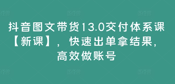 抖音图文带货13.0交付体系课【新课】，快速出单拿结果，高效做账号-大齐资源站