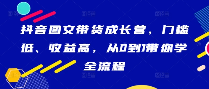 抖音图文带货成长营，门槛低、收益高，从0到1带你学全流程-大齐资源站