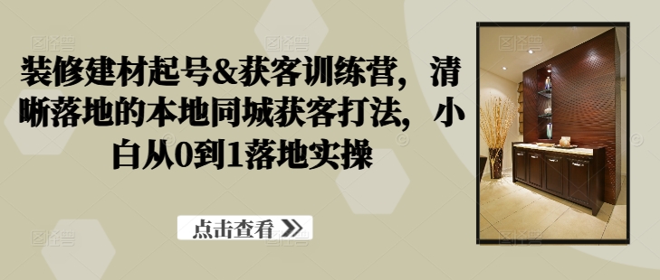 装修建材起号&获客训练营，​清晰落地的本地同城获客打法，小白从0到1落地实操-大齐资源站