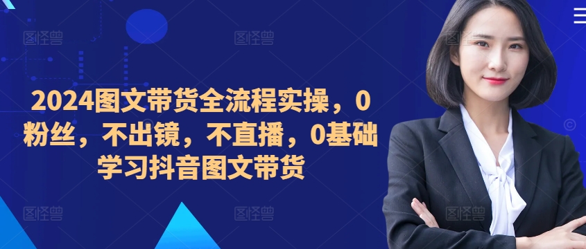 ​​​​​​2024图文带货全流程实操，0粉丝，不出镜，不直播，0基础学习抖音图文带货-大齐资源站