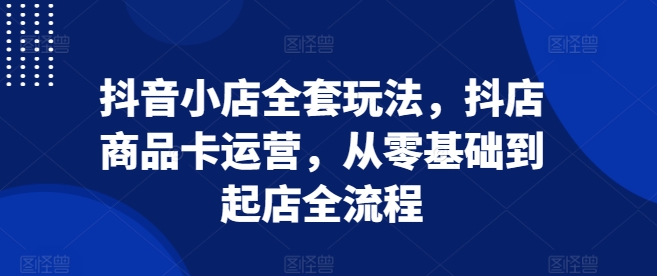 抖音小店全套玩法，抖店商品卡运营，从零基础到起店全流程-大齐资源站