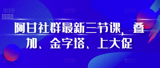 阿甘社群最新三节课，叠加、金字塔、上大促-大齐资源站